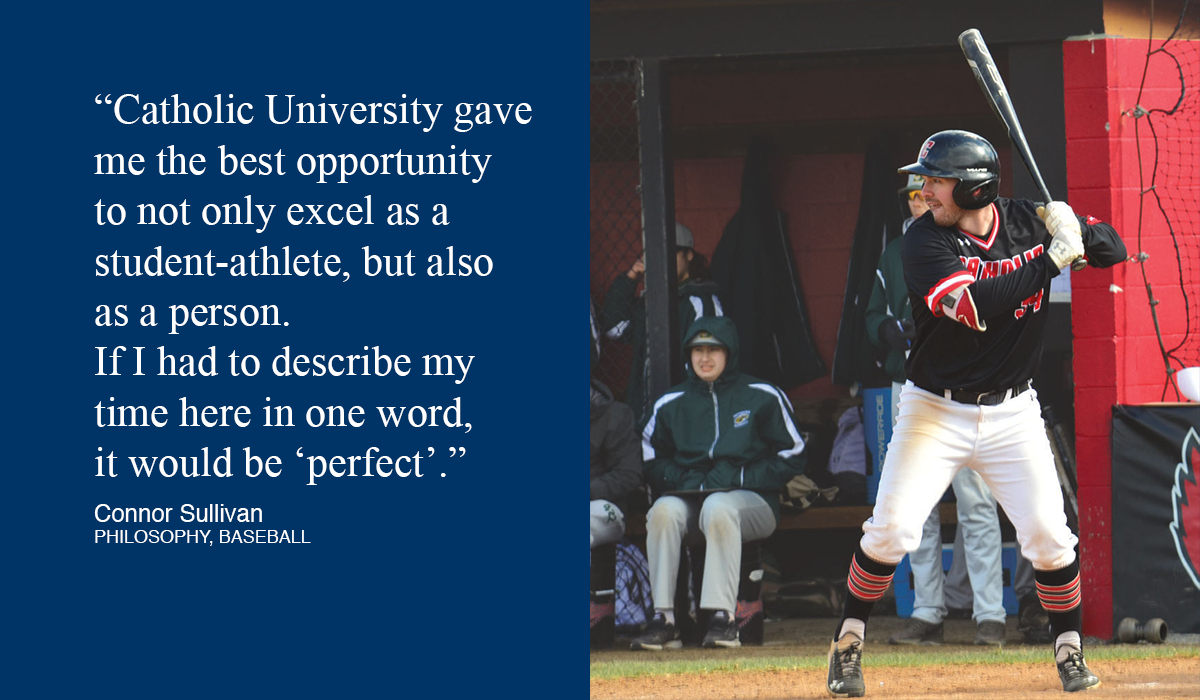 Baseball player at bat with quote that says, “Catholic University gave  me the best opportunity  to not only excel as a  student-athlete, but also  as a person.  If I had to describe my time here in one word,  it would be ‘perfect’.”  Connor Sullivan PHILOSOPHY, BASEBALL